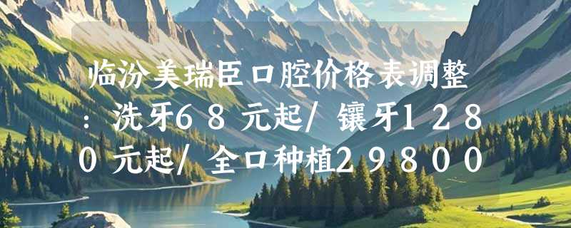 临汾美瑞臣口腔价格表调整：洗牙68元起/镶牙1280元起/全口种植29800元起！