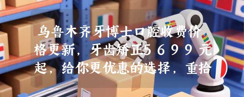 乌鲁木齐牙博士口腔收费价格更新，牙齿矫正5699元起，给你更优惠的选择，重拾自信笑容！