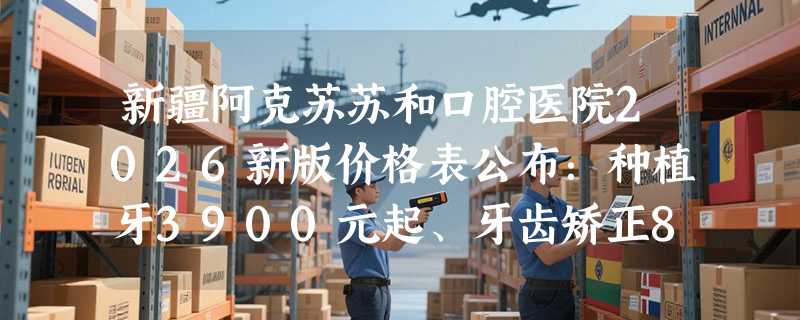 新疆阿克苏苏和口腔医院2026新版价格表公布：种植牙3900元起、牙齿矫正8900元起