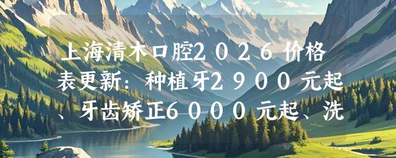 上海清木口腔2026价格表更新：种植牙2900元起、牙齿矫正6000元起、洗牙80元起