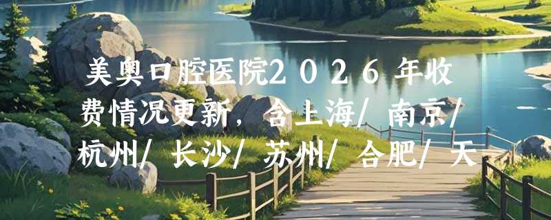 美奥口腔医院2026年收费情况更新，含上海/南京/杭州/长沙/苏州/合肥/天津等多地价格表