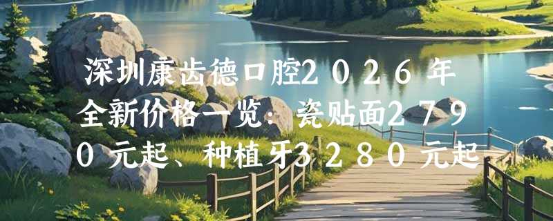 深圳康齿德口腔2026年全新价格一览：瓷贴面2790元起、种植牙3280元起，提升口腔健康！