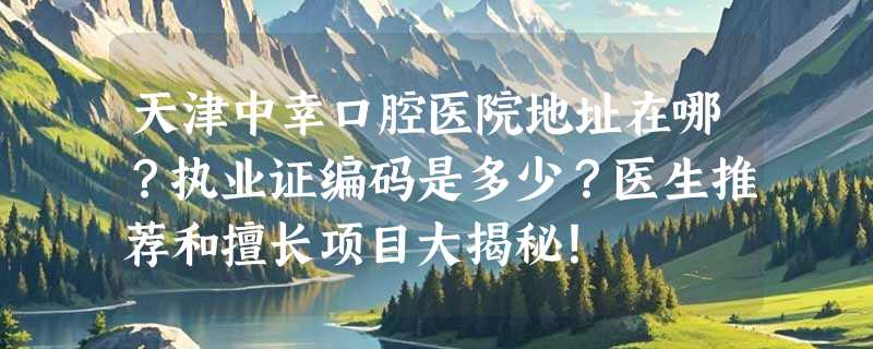 天津中幸口腔医院地址在哪？执业证编码是多少？医生推荐和擅长项目大揭秘！