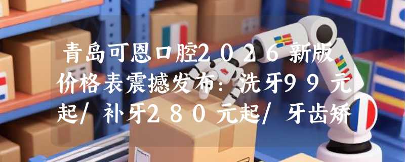 青岛可恩口腔2026新版价格表震撼发布：洗牙99元起/补牙280元起/牙齿矫正6899元起！