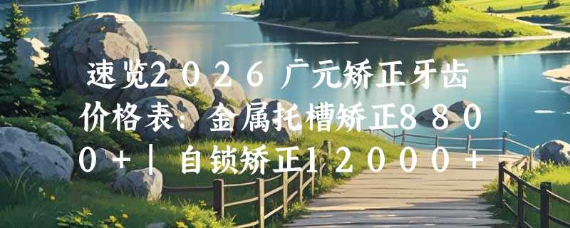 速览2026广元矫正牙齿价格表：金属托槽矫正8800+|自锁矫正12000+|隐形矫正18800+