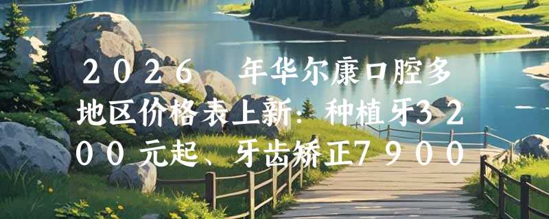 2026 年华尔康口腔多地区价格表上新：种植牙3200元起、牙齿矫正7900元起、镶牙680元起