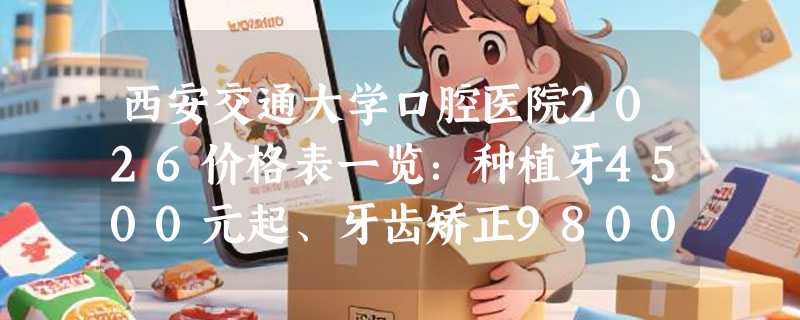 西安交通大学口腔医院2026价格表一览：种植牙4500元起、牙齿矫正9800元起、镶牙600元起