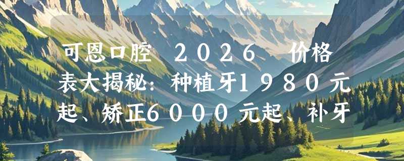 可恩口腔 2026 价格表大揭秘：种植牙1980元起、矫正6000元起、补牙180元起