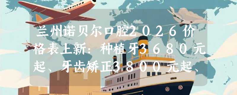 兰州诺贝尔口腔2026价格表上新：种植牙3680元起、牙齿矫正3800元起、冷光美白800元起