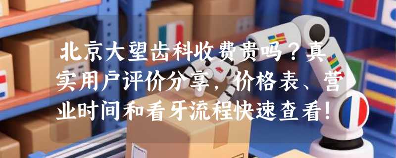 北京大望齿科收费贵吗？真实用户评价分享，价格表、营业时间和看牙流程快速查看！