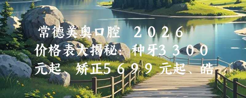 常德美奥口腔 2026 价格表大揭秘：种牙3300元起、矫正5699元起、皓齿美白780 元起