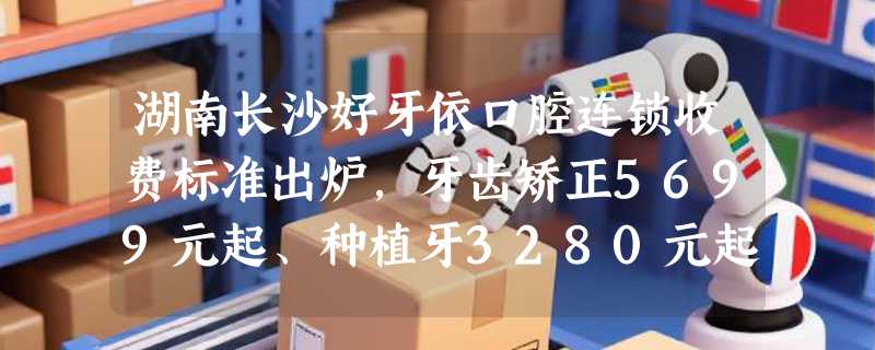 湖南长沙好牙依口腔连锁收费标准出炉，牙齿矫正5699元起、种植牙3280元起，助你口腔健康！