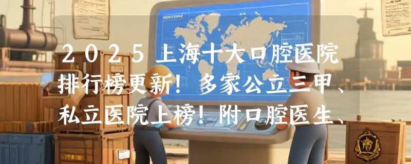 2025上海十大口腔医院排行榜更新！多家公立三甲、私立医院上榜！附口腔医生、技术、案例、口碑信息及种植牙、牙齿矫正、全瓷牙价格表