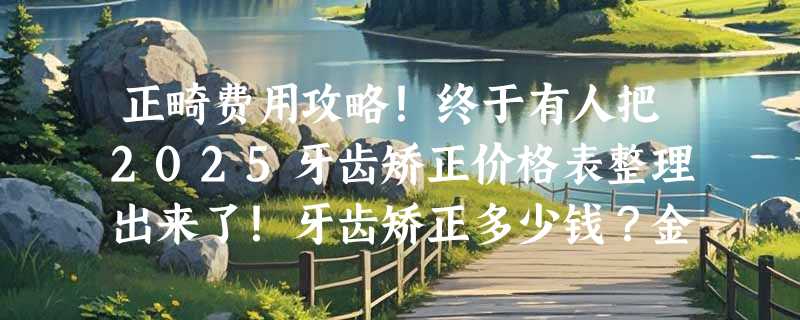 正畸费用攻略！终于有人把2025牙齿矫正价格表整理出来了！牙齿矫正多少钱？金属、隐形牙套哪个好？附成人/儿童矫正口腔医生选择技巧