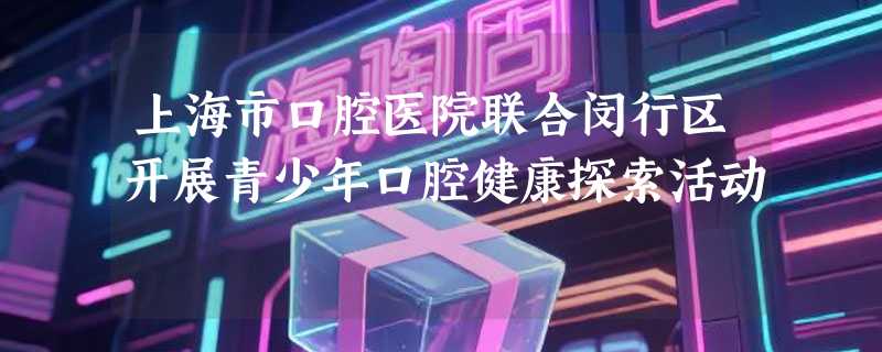 上海市口腔医院联合闵行区开展青少年口腔健康探索活动