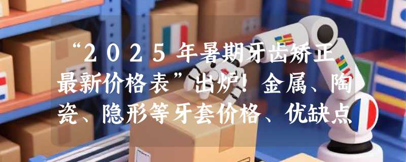 “2025年暑期牙齿矫正最新价格表”出炉！金属、陶瓷、隐形等牙套价格、优缺点一览无余！附正畸最佳年龄、注意事项！
