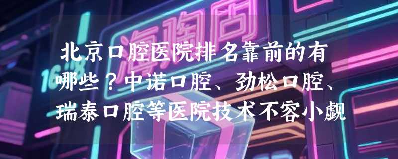 北京口腔医院排名靠前的有哪些？中诺口腔、劲松口腔、瑞泰口腔等医院技术不容小觑！