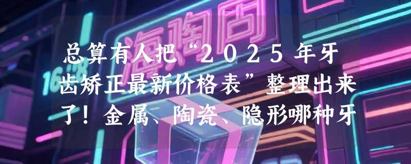 总算有人把“2025年牙齿矫正最新价格表”整理出来了！金属、陶瓷、隐形哪种牙套好？（附不同牙套矫正价格、优缺点）正畸新手必看！