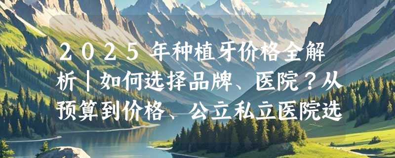 2025年种植牙价格全解析｜如何选择品牌、医院？从预算到价格、公立私立医院选择，附全国口腔医院种植牙、牙冠价格表，解决牙齿问题！