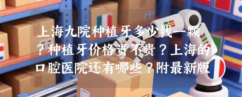 上海九院种植牙多少钱一颗？种植牙价格贵不贵？上海的口腔医院还有哪些？附最新版种植牙价目表收费明细一览