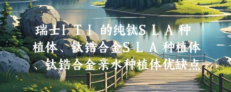 瑞士ITI的纯钛SLA种植体、钛锆合金SLA种植体、钛锆合金亲水种植体优缺点对比