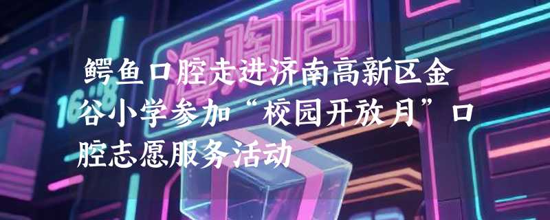 鳄鱼口腔走进济南高新区金谷小学参加“校园开放月”口腔志愿服务活动