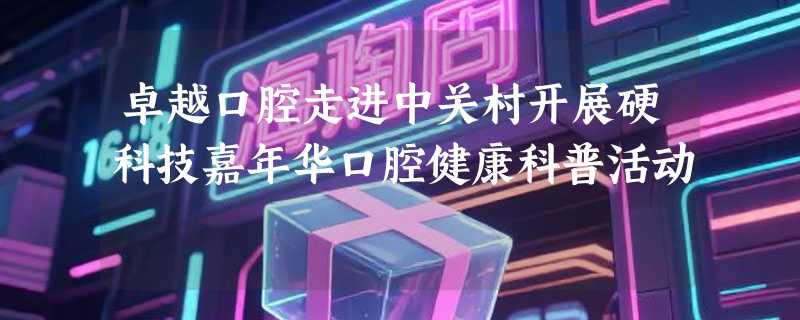 卓越口腔走进中关村开展硬科技嘉年华口腔健康科普活动