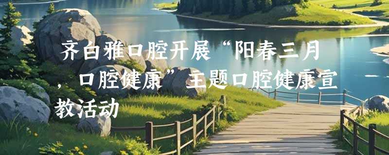 齐白雅口腔开展“阳春三月，口腔健康”主题口腔健康宣教活动