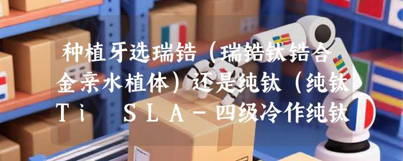 种植牙选瑞锆（瑞锆钛锆合金亲水植体）还是纯钛（纯钛Ti SLA-四级冷作纯钛SLA植体）