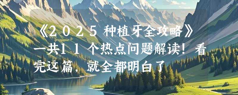 《2025种植牙全攻略》一共11个热点问题解读！看完这篇，就全都明白了