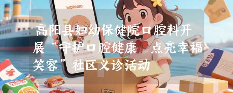 高阳县妇幼保健院口腔科开展“守护口腔健康 点亮幸福笑容”社区义诊活动