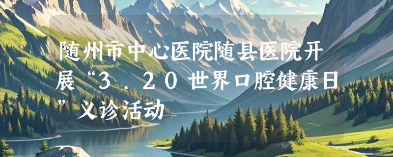 随州市中心医院随县医院开展“3.20世界口腔健康日”义诊活动