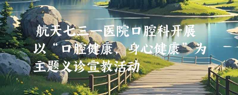 航天七三一医院口腔科开展以“口腔健康，身心健康”为主题义诊宣教活动