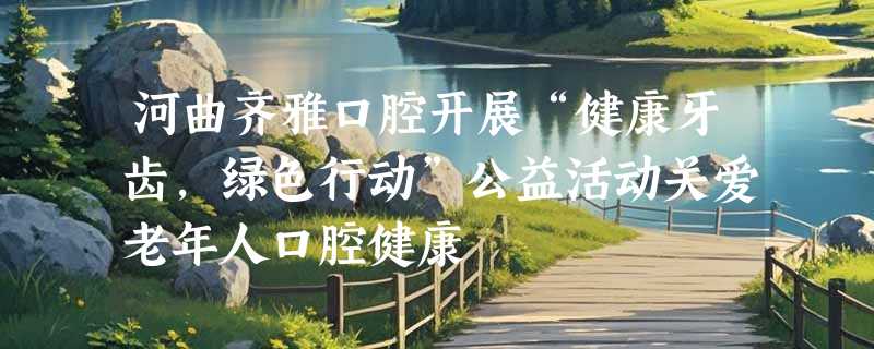 河曲齐雅口腔开展“健康牙齿，绿色行动”公益活动关爱老年人口腔健康