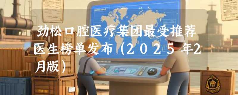 劲松口腔医疗集团最受推荐医生榜单发布（2025年2月版）