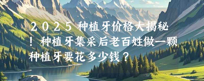 2025种植牙价格大揭秘！种植牙集采后老百姓做一颗种植牙要花多少钱？