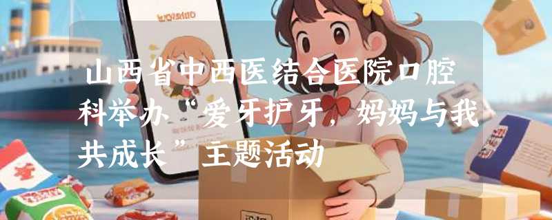 山西省中西医结合医院口腔科举办“爱牙护牙，妈妈与我共成长”主题活动