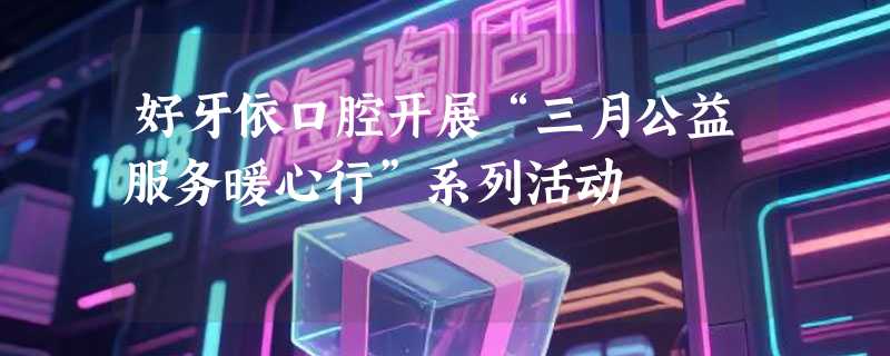好牙依口腔开展“三月公益服务暖心行”系列活动