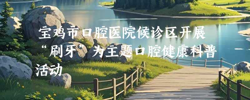 宝鸡市口腔医院候诊区开展“刷牙”为主题口腔健康科普活动
