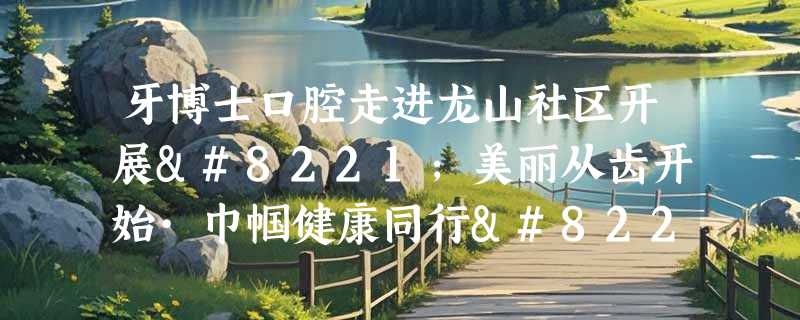 牙博士口腔走进龙山社区开展”美丽从齿开始·巾帼健康同行”主题关爱活动