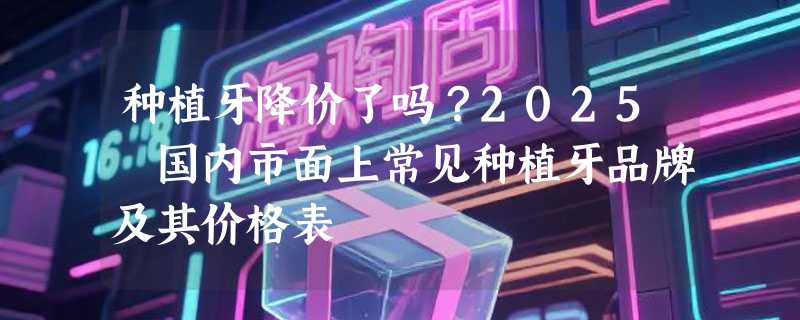 种植牙降价了吗？2025 国内市面上常见种植牙品牌及其价格表