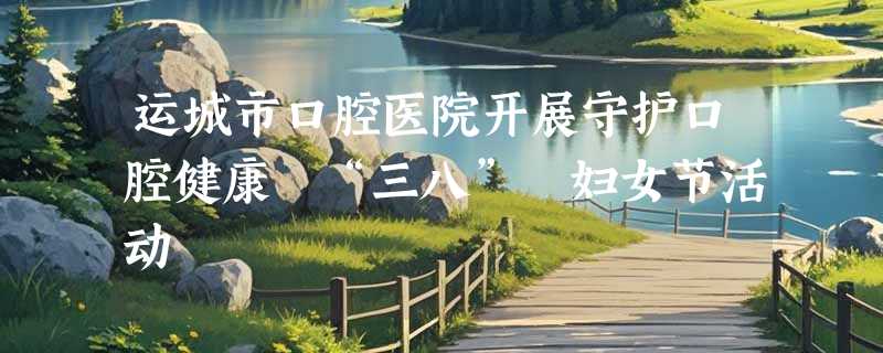运城市口腔医院开展守护口腔健康 “三八” 妇女节活动