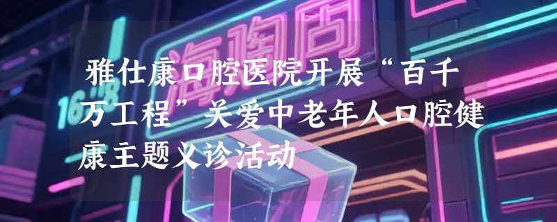 雅仕康口腔医院开展“百千万工程”关爱中老年人口腔健康主题义诊活动