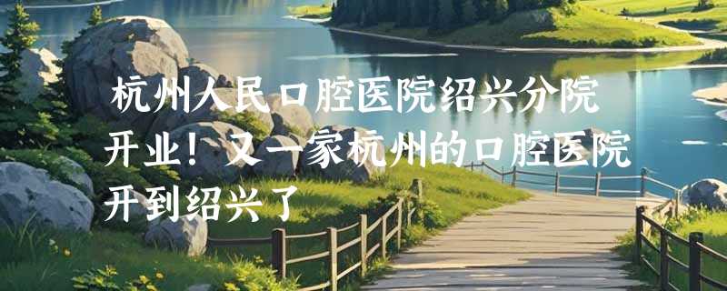 杭州人民口腔医院绍兴分院开业！又一家杭州的口腔医院开到绍兴了