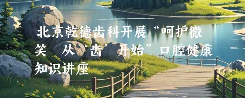 北京乾德齿科开展“呵护微笑 从‘齿’开始”口腔健康知识讲座
