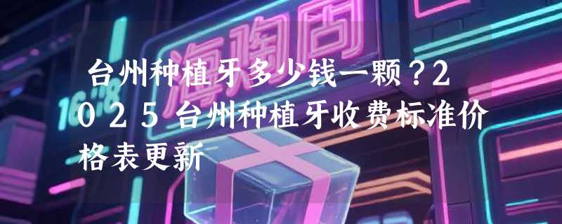 台州种植牙多少钱一颗？2025台州种植牙收费标准价格表更新