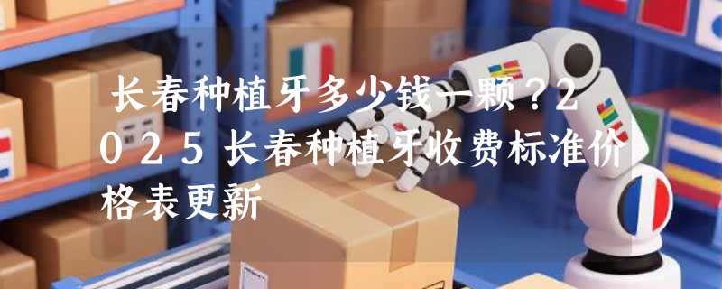 长春种植牙多少钱一颗？2025长春种植牙收费标准价格表更新