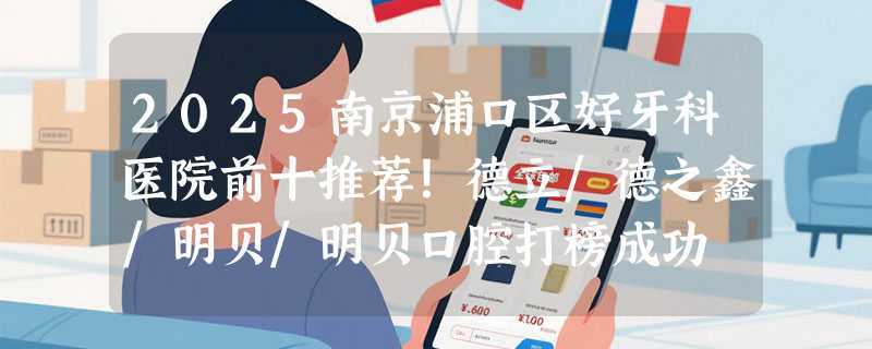 2025南京浦口区好牙科医院前十推荐！德立/德之鑫/明贝/明贝口腔打榜成功