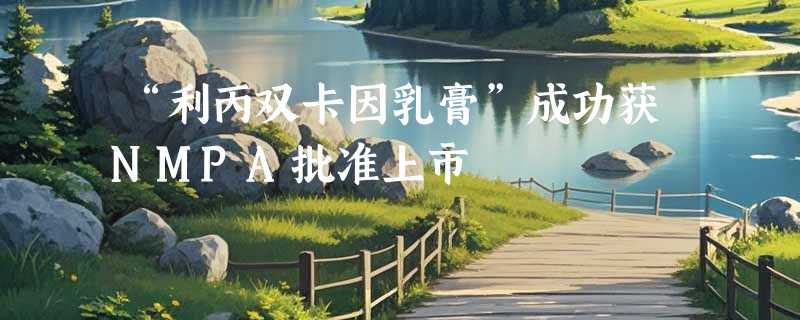 “利丙双卡因乳膏”成功获NMPA批准上市