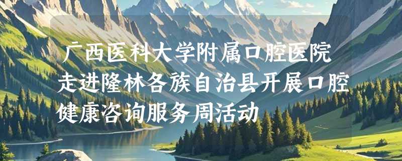 广西医科大学附属口腔医院走进隆林各族自治县开展口腔健康咨询服务周活动